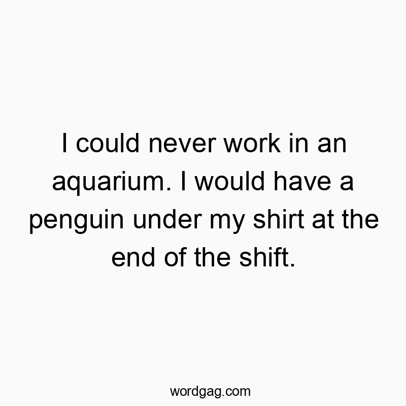 I could never work in an aquarium. I would have a penguin under my shirt at the end of the shift.