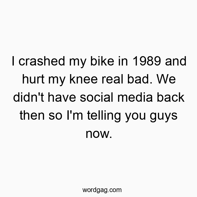 I crashed my bike in 1989 and hurt my knee real bad. We didn’t have social media back then so I’m telling you guys now.