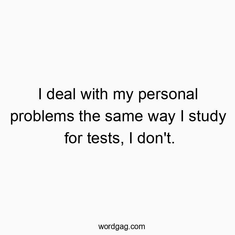 I deal with my personal problems the same way I study for tests, I don’t.