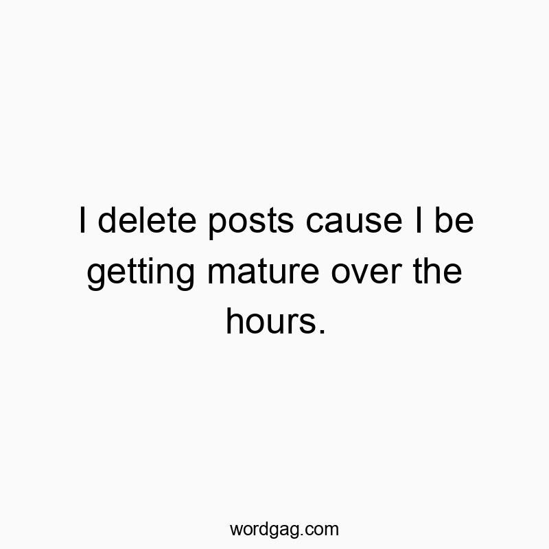 I delete posts cause I be getting mature over the hours.