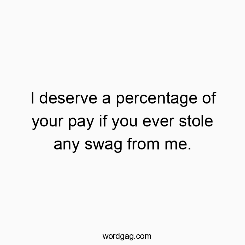 I deserve a percentage of your pay if you ever stole any swag from me.