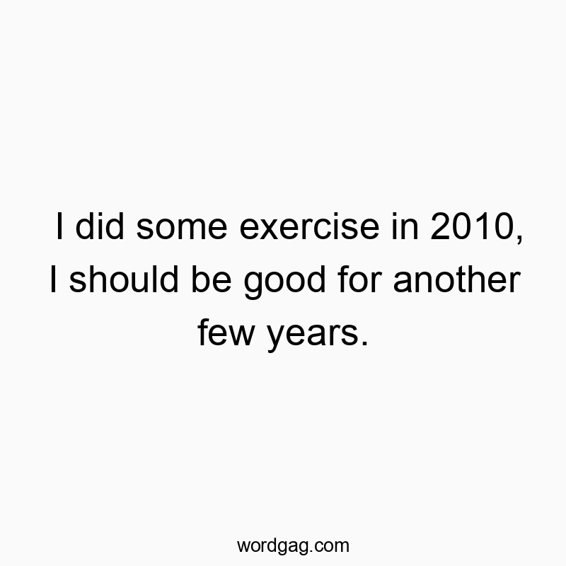 I did some exercise in 2010, I should be good for another few years.