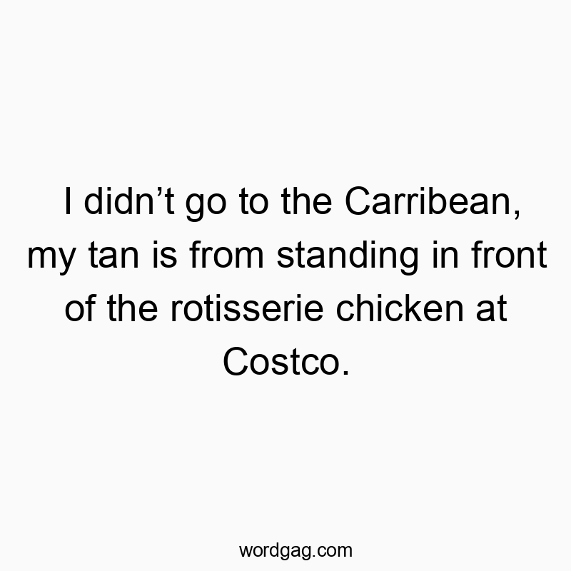 I didn’t go to the Carribean, my tan is from standing in front of the rotisserie chicken at Costco.