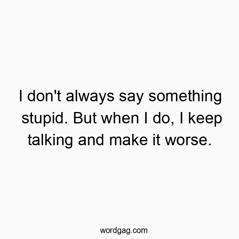 I don’t always say something stupid. But when I do, I keep talking and make it worse.