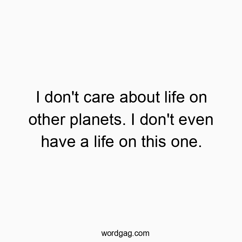 I don’t care about life on other planets. I don’t even have a life on this one.