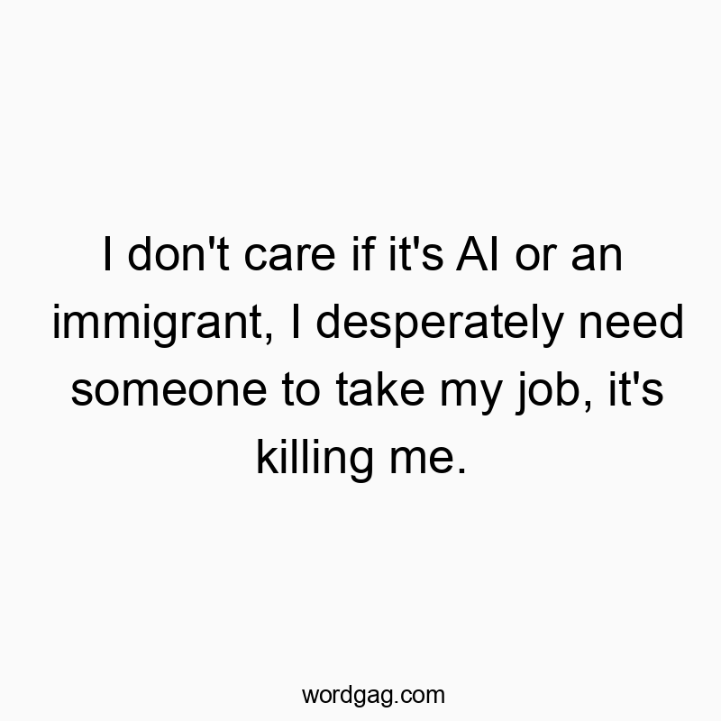 I don’t care if it’s AI or an immigrant, I desperately need someone to take my job, it’s killing me.