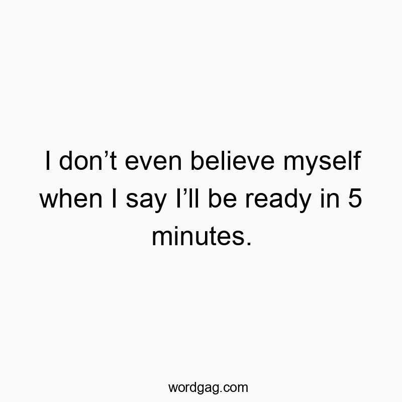 I don’t even believe myself when I say I’ll be ready in 5 minutes.