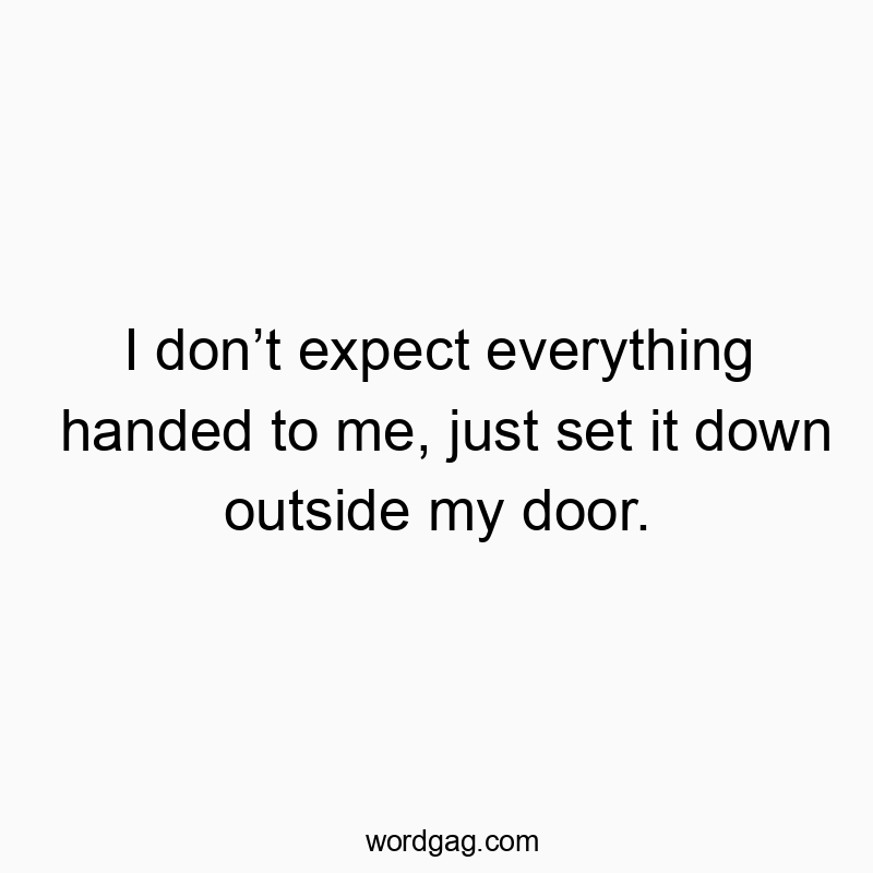 I don’t expect everything handed to me, just set it down outside my door.