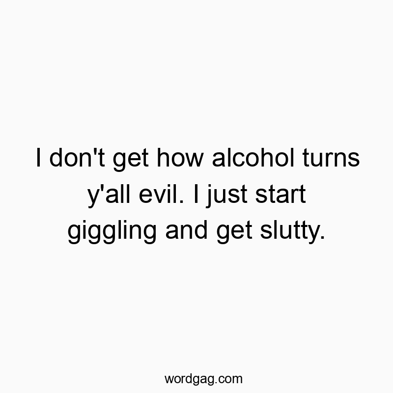I don’t get how alcohol turns y’all evil. I just start giggling and get slutty.