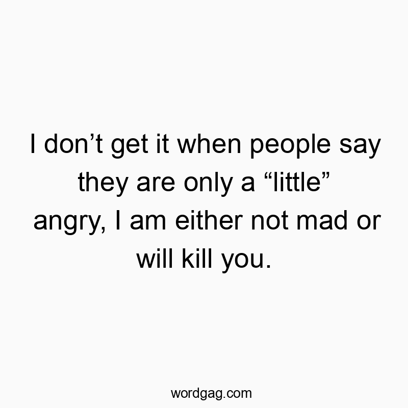 I donโt get it when people say they are only a โlittleโ angry, I am either not mad or will kill you.