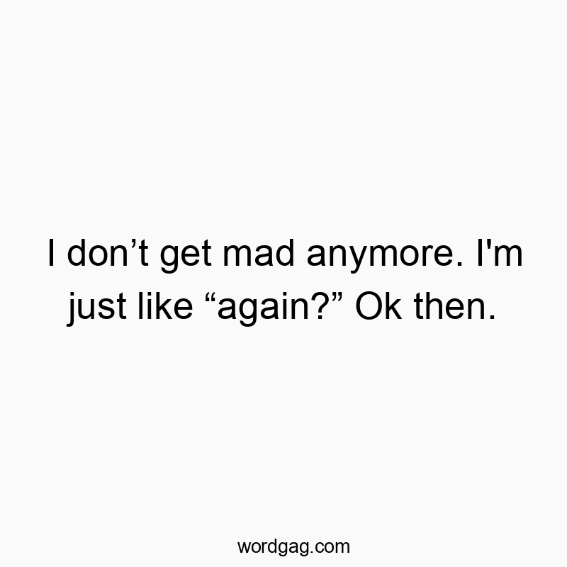 I donโt get mad anymore. I’m just like โagain?โ Ok then.