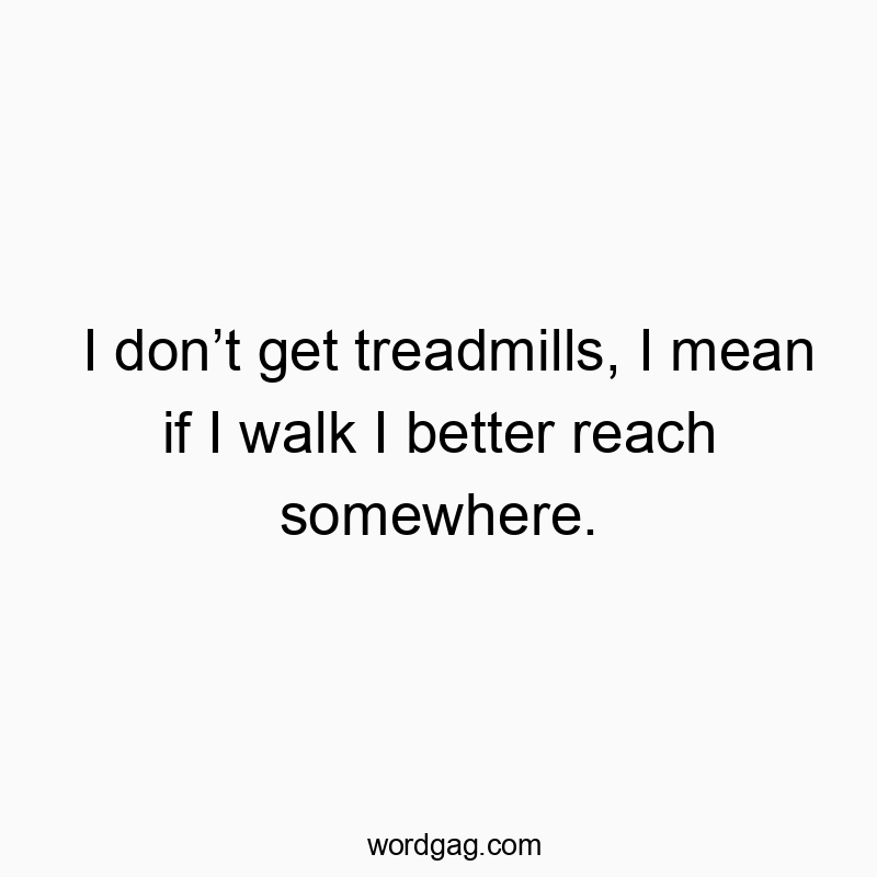 I don’t get treadmills, I mean if I walk I better reach somewhere. I don’t get treadmills, I mean if I walk I better reach somewhere.