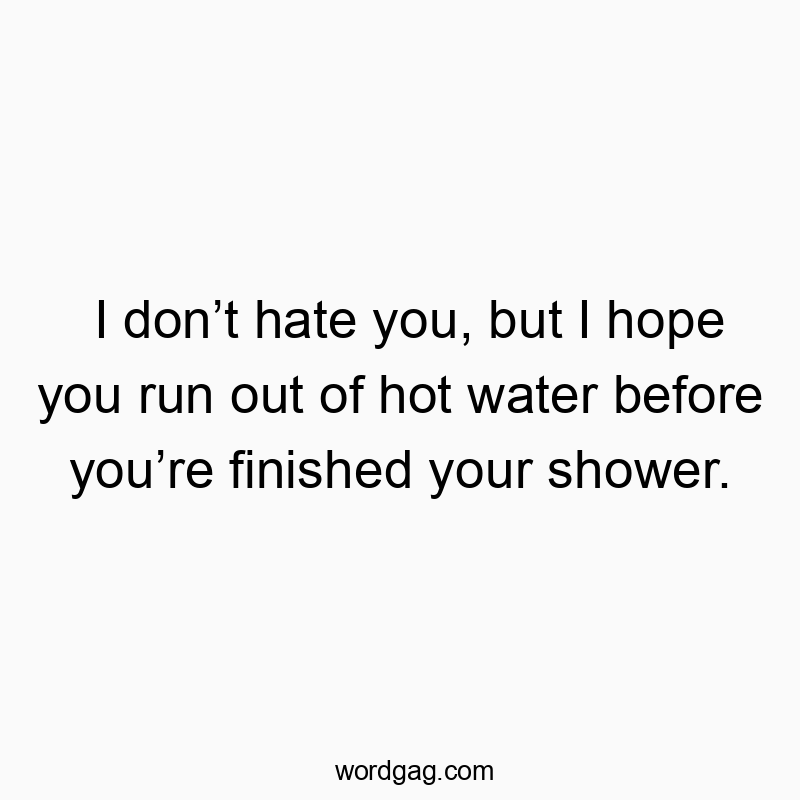 I donโt hate you, but I hope you run out of hot water before youโre finished your shower.