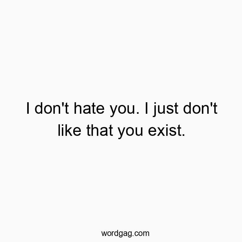 I don’t hate you. I just don’t like that you exist.