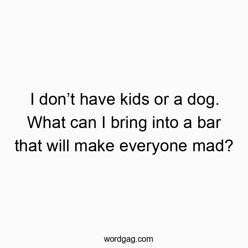 I don’t have kids or a dog. What can I bring into a bar that will make everyone mad?