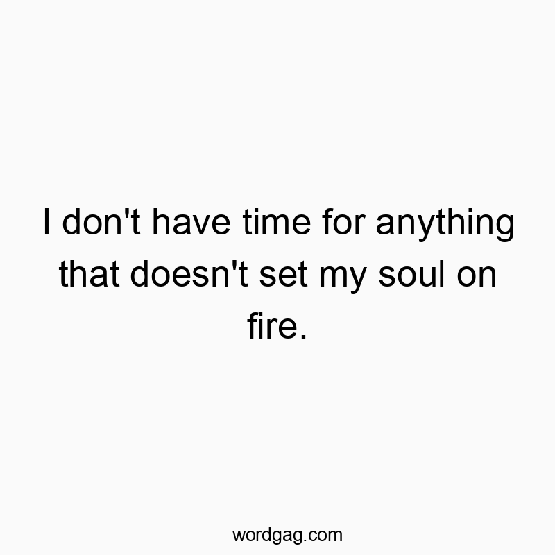 I don’t have time for anything that doesn’t set my soul on fire.