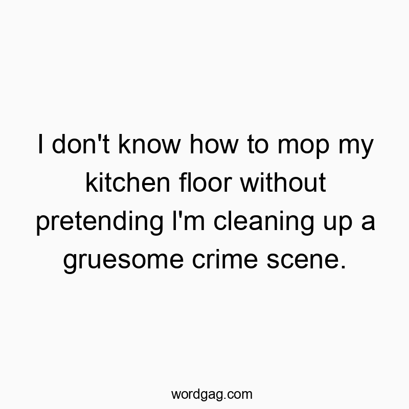 I don’t know how to mop my kitchen floor without pretending l’m cleaning up a gruesome crime scene.
