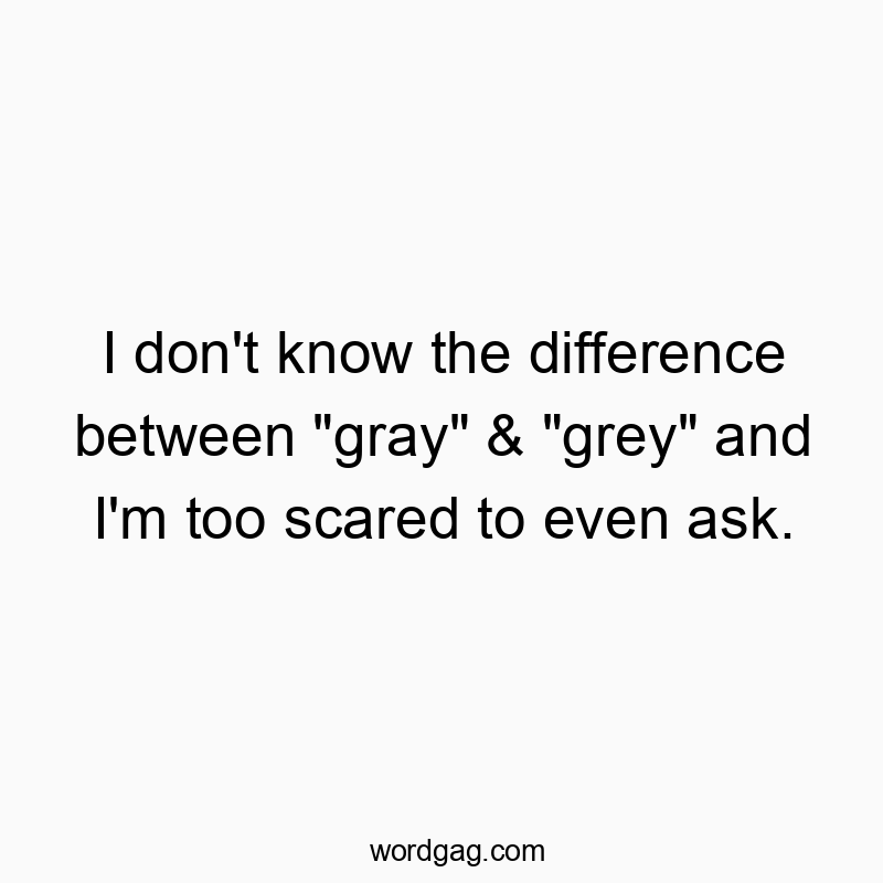 I don’t know the difference between “gray” & “grey” and I’m too scared to even ask.