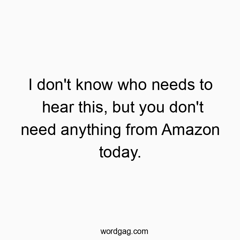 I don’t know who needs to hear this, but you don’t need anything from Amazon today.
