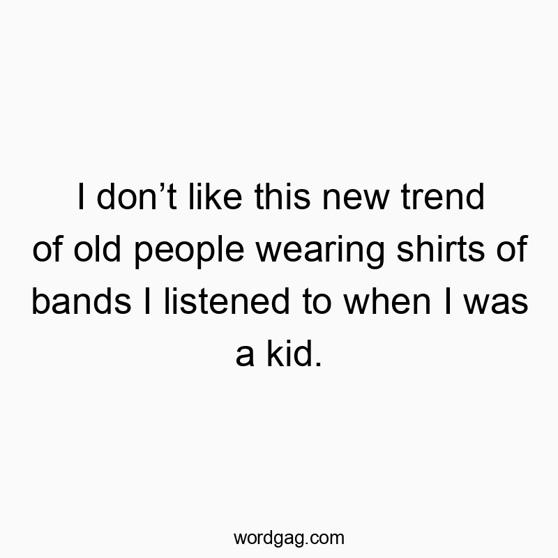 I donโt like this new trend of old people wearing shirts of bands I listened to when I was a kid.