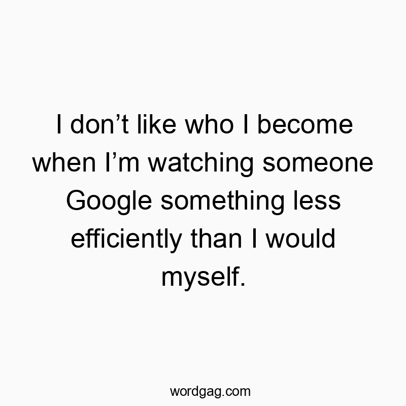 I don’t like who I become when I’m watching someone Google something less efficiently than I would myself.