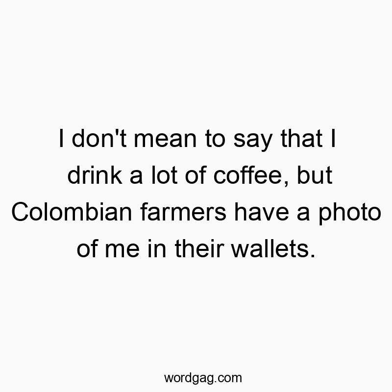 I don’t mean to say that I drink a lot of coffee, but Colombian farmers have a photo of me in their wallets.