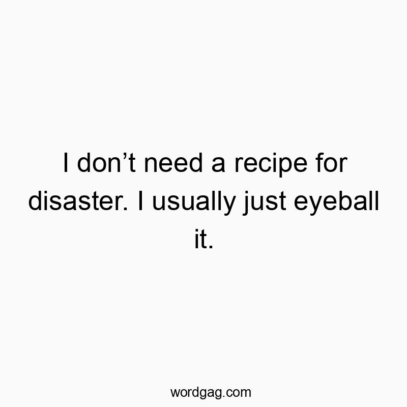 Funny need quotes - I don’t need a recipe for disaster. I usually just eyeball it.