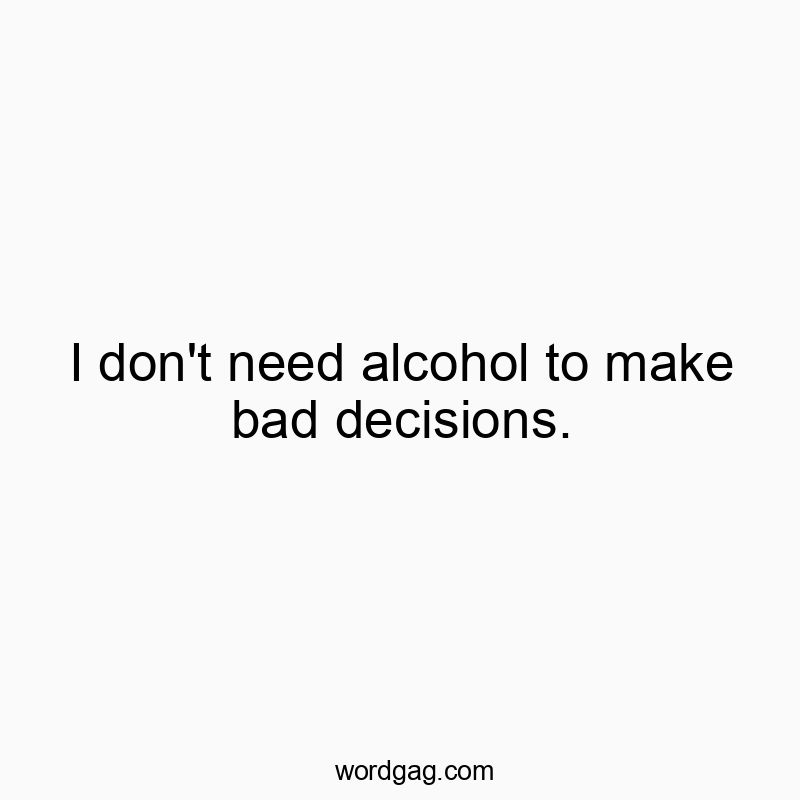 I don’t need alcohol to make bad decisions.