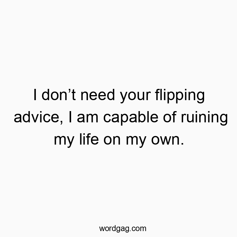 I don’t need your flipping advice, I am capable of ruining my life on my own.