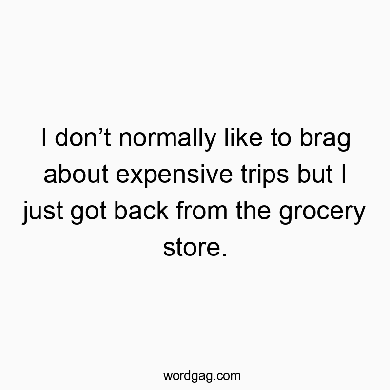 I don’t normally like to brag about expensive trips but I just got back from the grocery store.