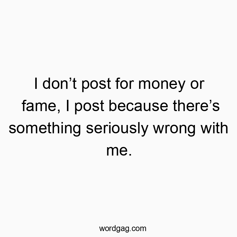 I don’t post for money or fame, I post because there’s something seriously wrong with me.