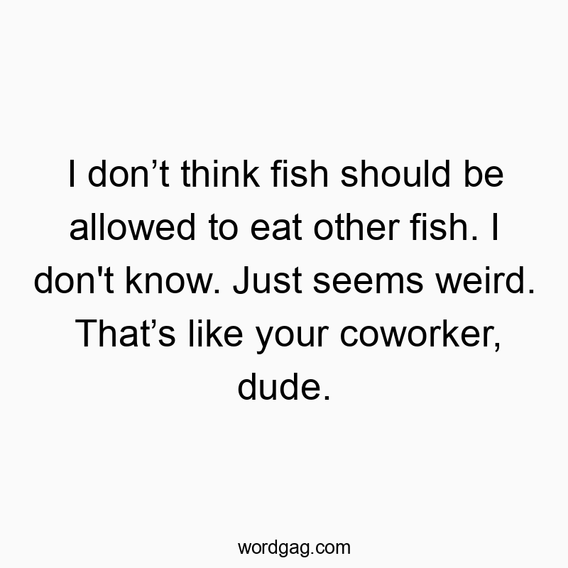 I don’t think fish should be allowed to eat other fish. I don’t know. Just seems weird. That’s like your coworker, dude.