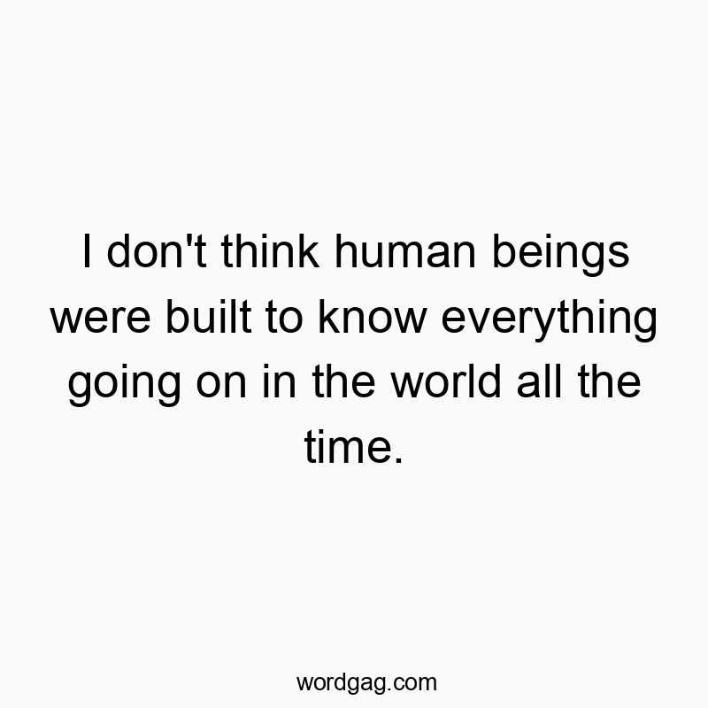 I don’t think human beings were built to know everything going on in the world all the time.
