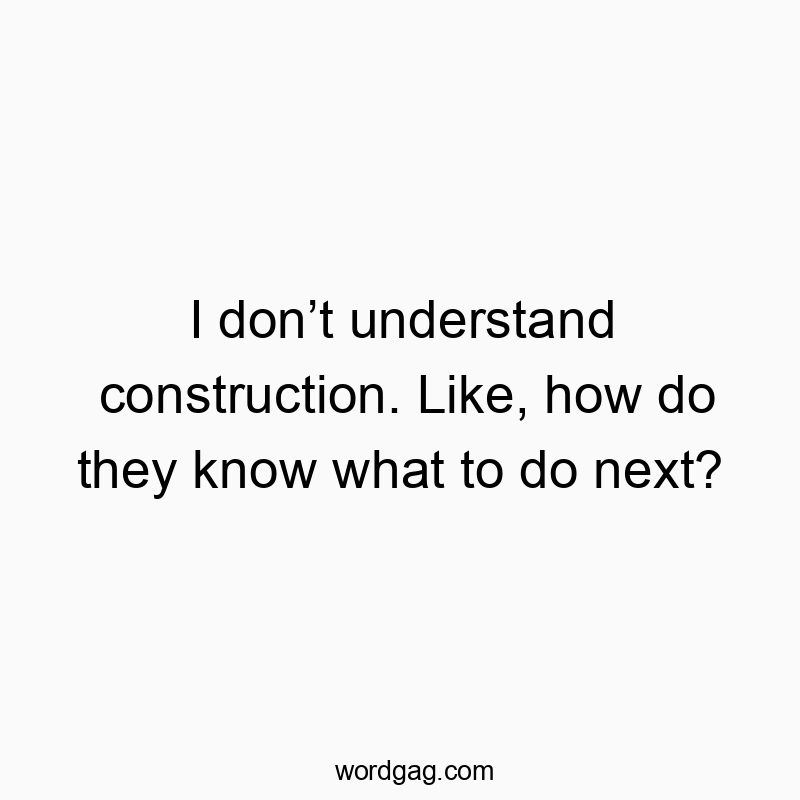 I donβt understand construction. Like, how do they know what to do next?