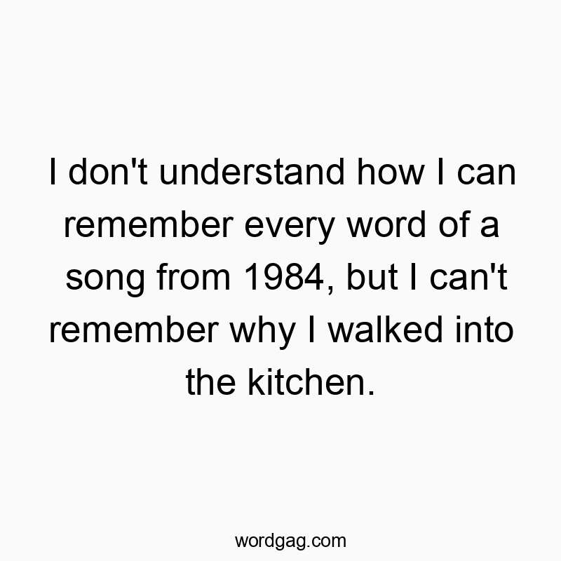 I don’t understand how I can remember every word of a song from 1984, but I can’t remember why I walked into the kitchen.