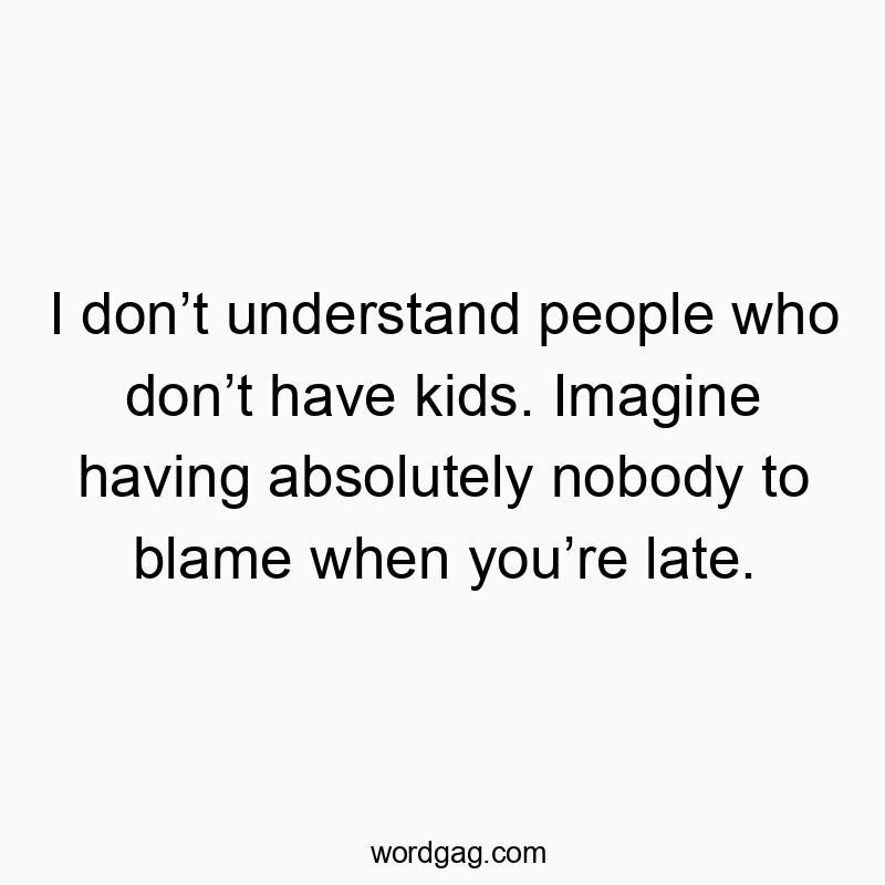 I don’t understand people who don’t have kids. Imagine having absolutely nobody to blame when you’re late.