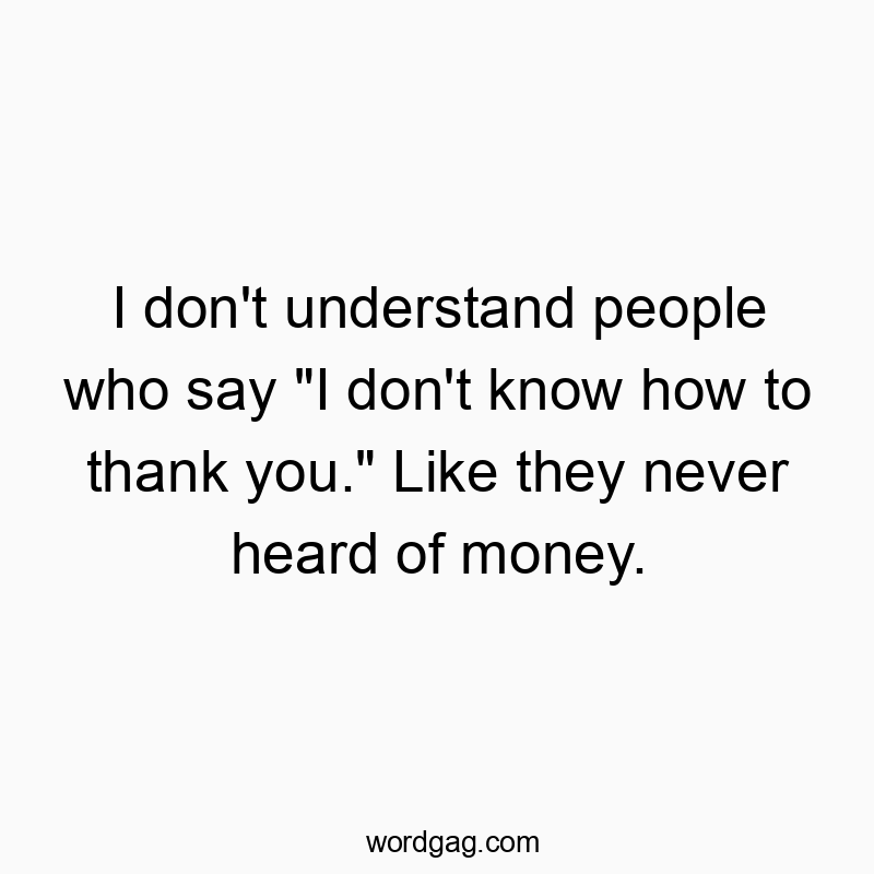 I don’t understand people who say “I don’t know how to thank you.” Like they never heard of money.