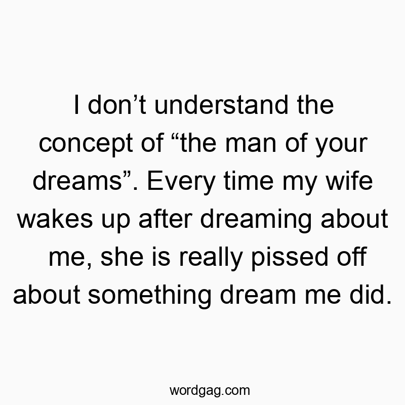 I don’t understand the concept of “the man of your dreams”. Every time my wife wakes up after dreaming about me, she is really pissed off about something dream me did.