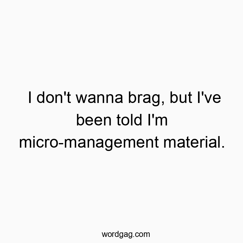 I don’t wanna brag, but I’ve been told I’m micro-management material.