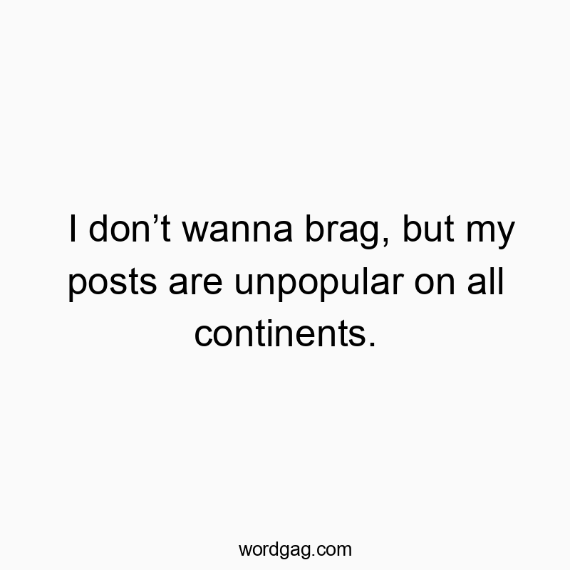 I don’t wanna brag, but my posts are unpopular on all continents.