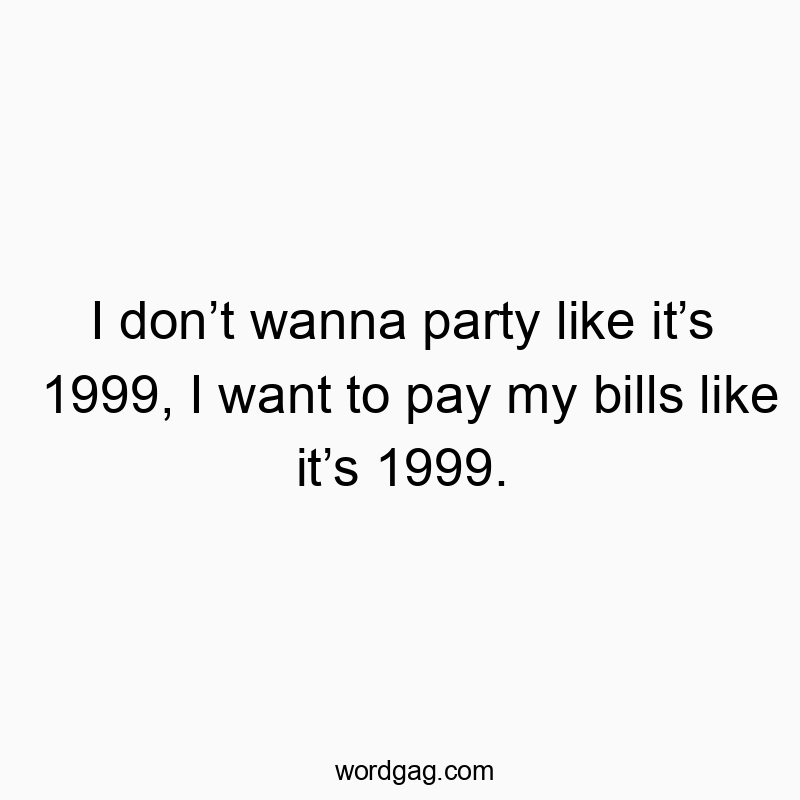 I don’t wanna party like it’s 1999, I want to pay my bills like it’s 1999.