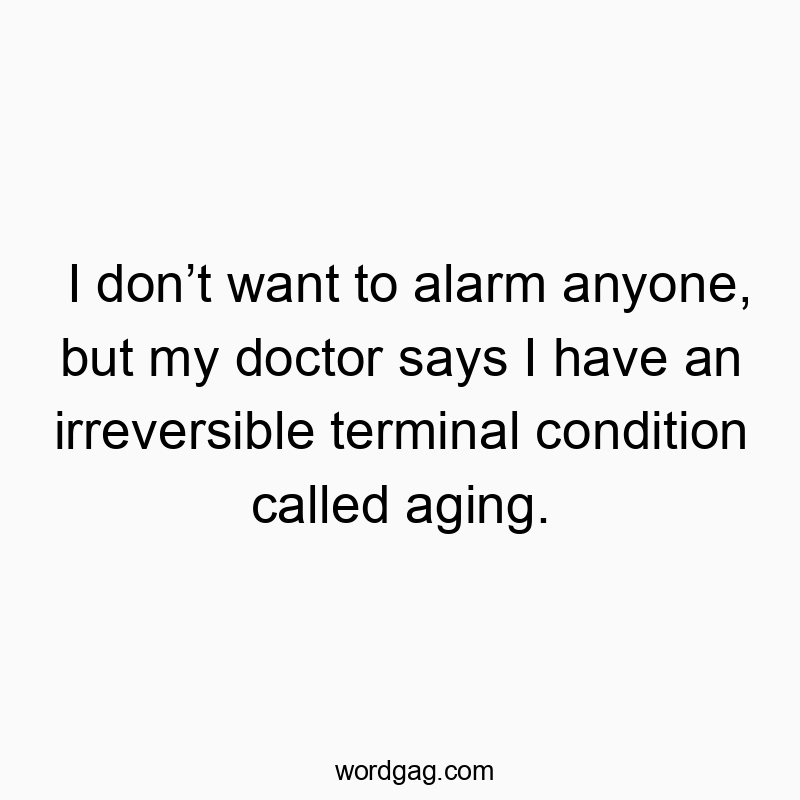 I donโt want to alarm anyone, but my doctor says I have an irreversible terminal condition called aging.