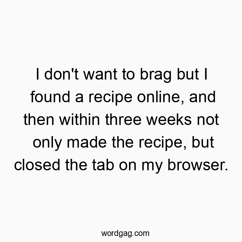 I don’t want to brag but I found a recipe online, and then within three weeks not only made the recipe, but closed the tab on my browser.