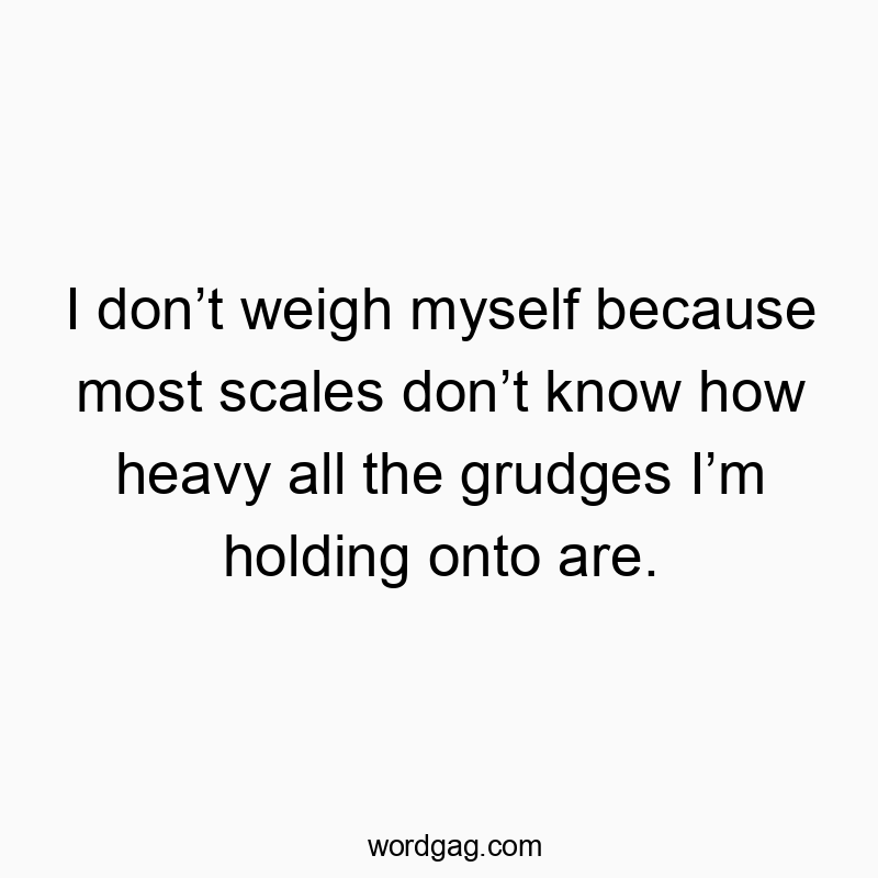 I don’t weigh myself because most scales don’t know how heavy all the grudges I’m holding onto are.
