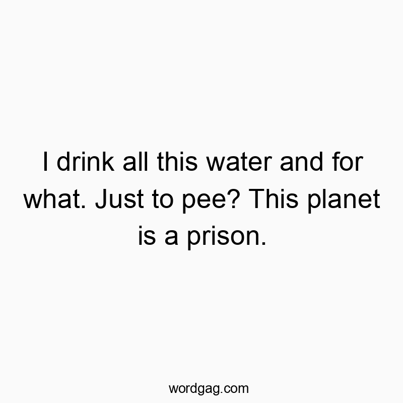 I drink all this water and for what. Just to pee? This planet is a prison.