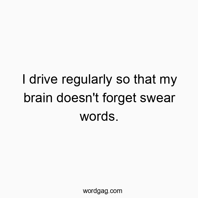 I drive regularly so that my brain doesn’t forget swear words.