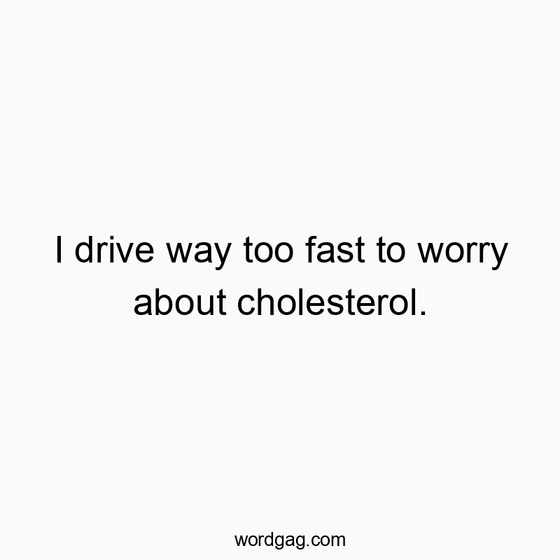 I drive way too fast to worry about cholesterol.