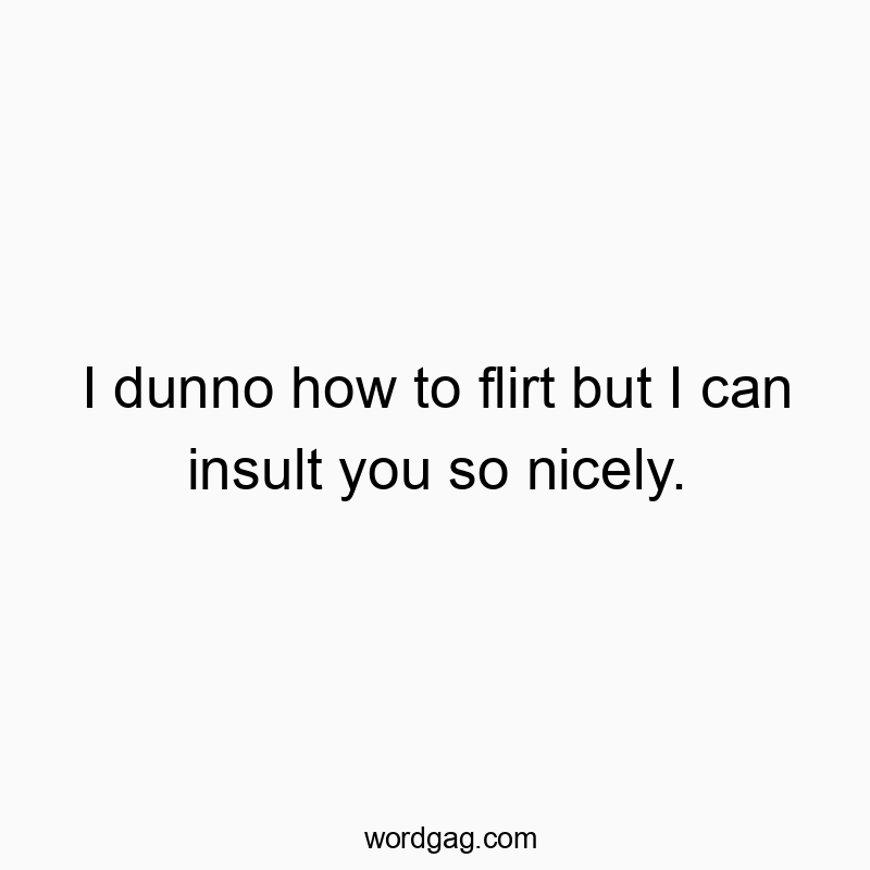 I dunno how to flirt but I can insult you so nicely.