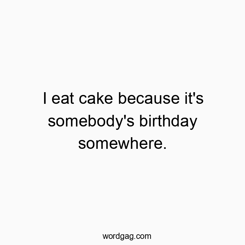 I eat cake because it’s somebody’s birthday somewhere.