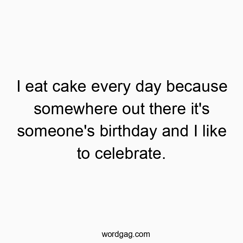I eat cake every day because somewhere out there it’s someone’s birthday and I like to celebrate.